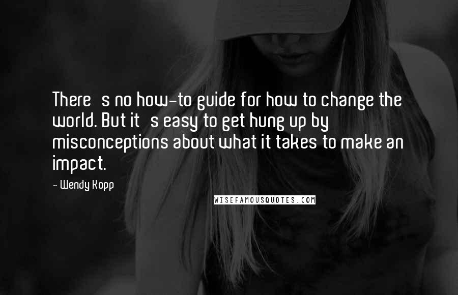 Wendy Kopp Quotes: There's no how-to guide for how to change the world. But it's easy to get hung up by misconceptions about what it takes to make an impact.