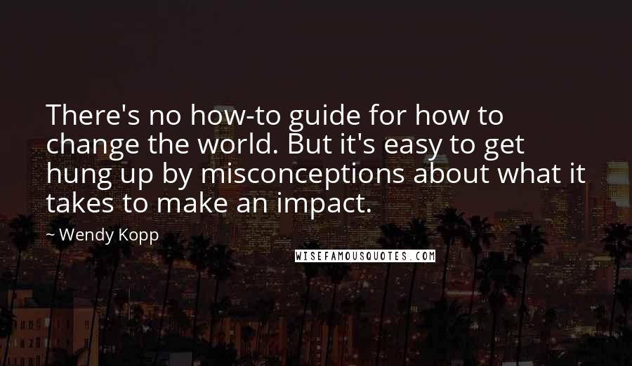 Wendy Kopp Quotes: There's no how-to guide for how to change the world. But it's easy to get hung up by misconceptions about what it takes to make an impact.