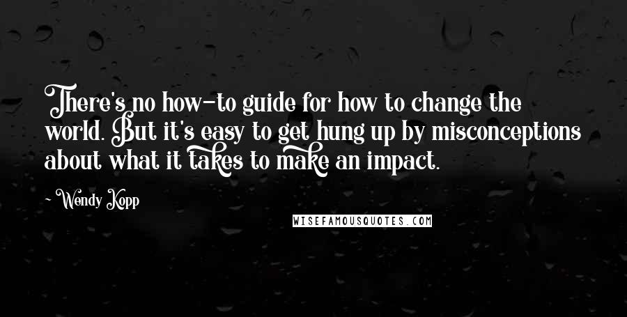 Wendy Kopp Quotes: There's no how-to guide for how to change the world. But it's easy to get hung up by misconceptions about what it takes to make an impact.