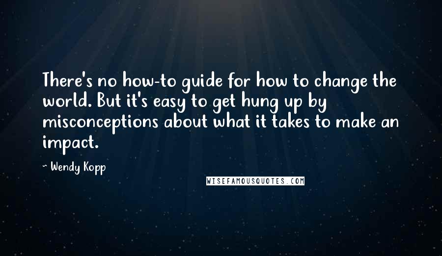 Wendy Kopp Quotes: There's no how-to guide for how to change the world. But it's easy to get hung up by misconceptions about what it takes to make an impact.