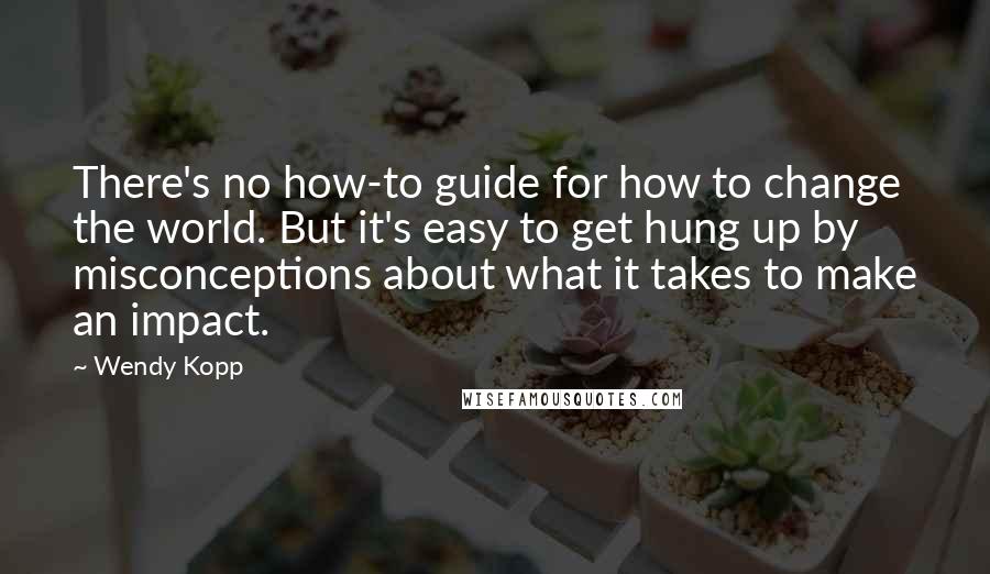 Wendy Kopp Quotes: There's no how-to guide for how to change the world. But it's easy to get hung up by misconceptions about what it takes to make an impact.