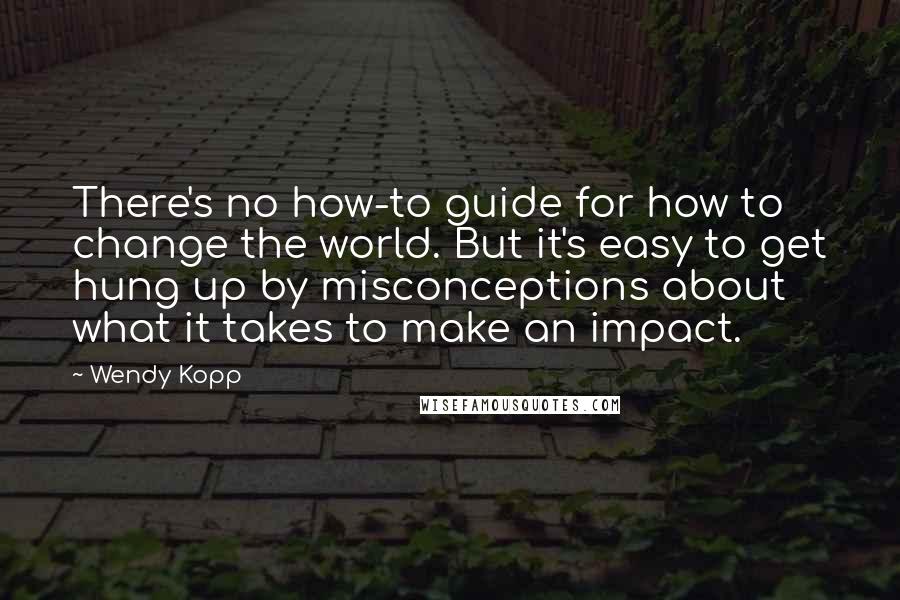 Wendy Kopp Quotes: There's no how-to guide for how to change the world. But it's easy to get hung up by misconceptions about what it takes to make an impact.