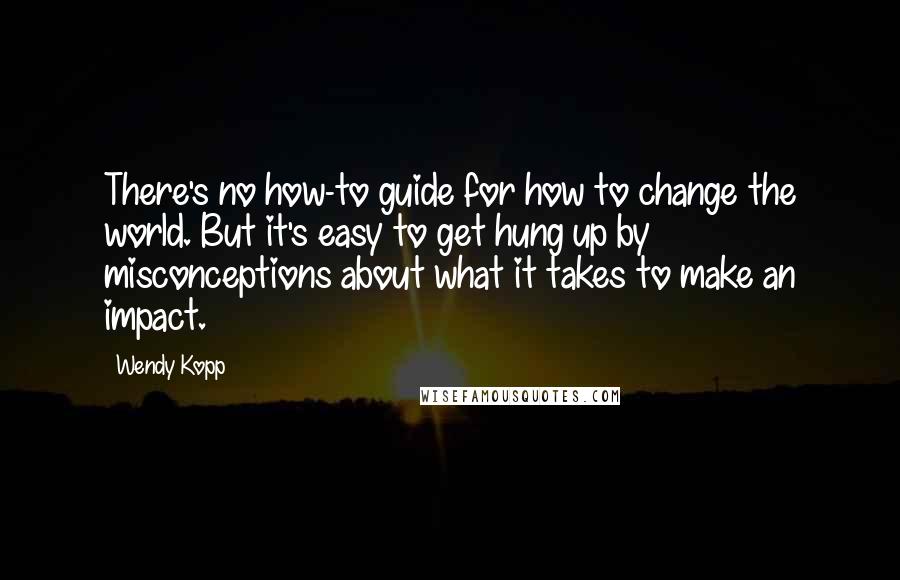 Wendy Kopp Quotes: There's no how-to guide for how to change the world. But it's easy to get hung up by misconceptions about what it takes to make an impact.