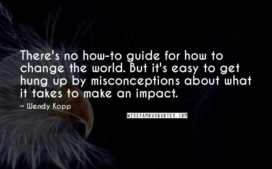 Wendy Kopp Quotes: There's no how-to guide for how to change the world. But it's easy to get hung up by misconceptions about what it takes to make an impact.