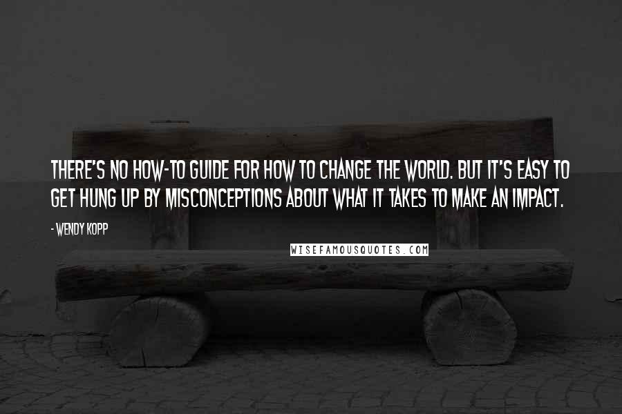 Wendy Kopp Quotes: There's no how-to guide for how to change the world. But it's easy to get hung up by misconceptions about what it takes to make an impact.