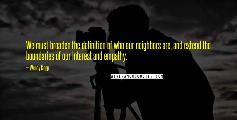 Wendy Kopp Quotes: We must broaden the definition of who our neighbors are, and extend the boundaries of our interest and empathy.