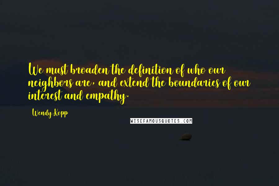 Wendy Kopp Quotes: We must broaden the definition of who our neighbors are, and extend the boundaries of our interest and empathy.