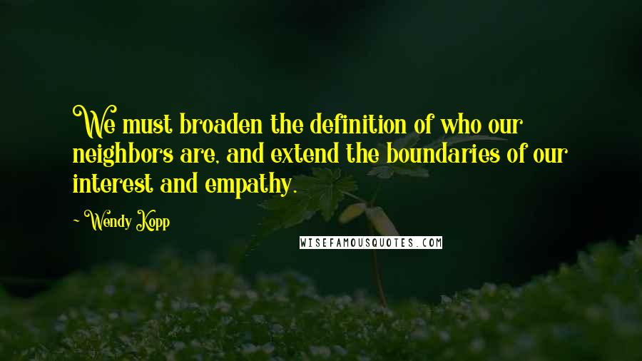 Wendy Kopp Quotes: We must broaden the definition of who our neighbors are, and extend the boundaries of our interest and empathy.