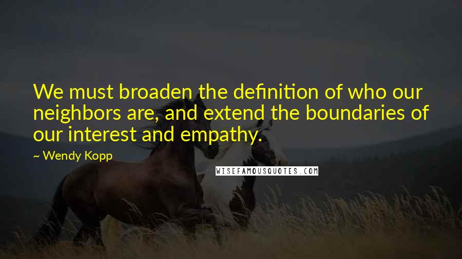 Wendy Kopp Quotes: We must broaden the definition of who our neighbors are, and extend the boundaries of our interest and empathy.