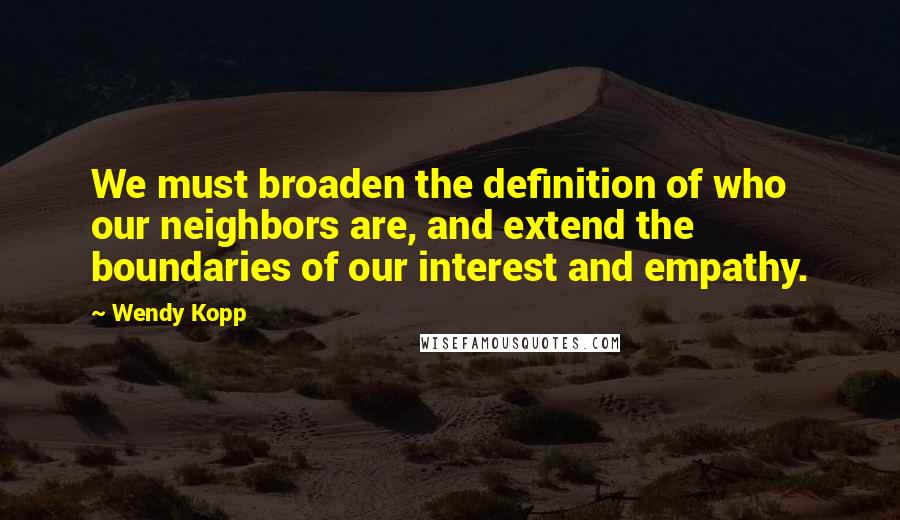 Wendy Kopp Quotes: We must broaden the definition of who our neighbors are, and extend the boundaries of our interest and empathy.