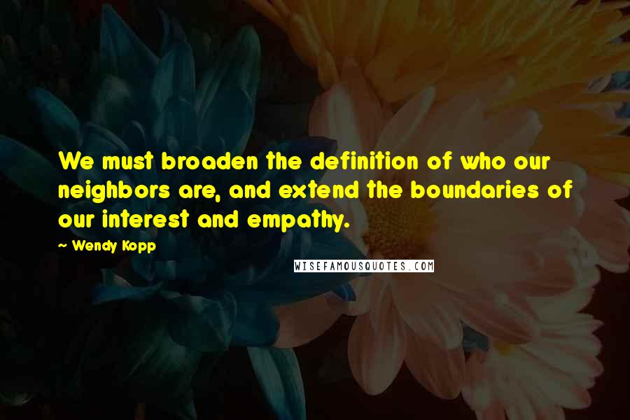 Wendy Kopp Quotes: We must broaden the definition of who our neighbors are, and extend the boundaries of our interest and empathy.