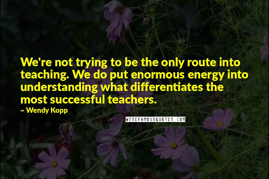 Wendy Kopp Quotes: We're not trying to be the only route into teaching. We do put enormous energy into understanding what differentiates the most successful teachers.