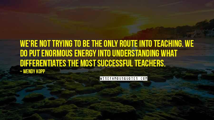 Wendy Kopp Quotes: We're not trying to be the only route into teaching. We do put enormous energy into understanding what differentiates the most successful teachers.