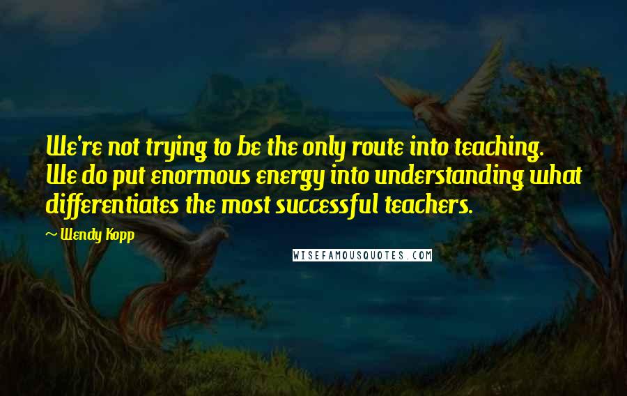 Wendy Kopp Quotes: We're not trying to be the only route into teaching. We do put enormous energy into understanding what differentiates the most successful teachers.