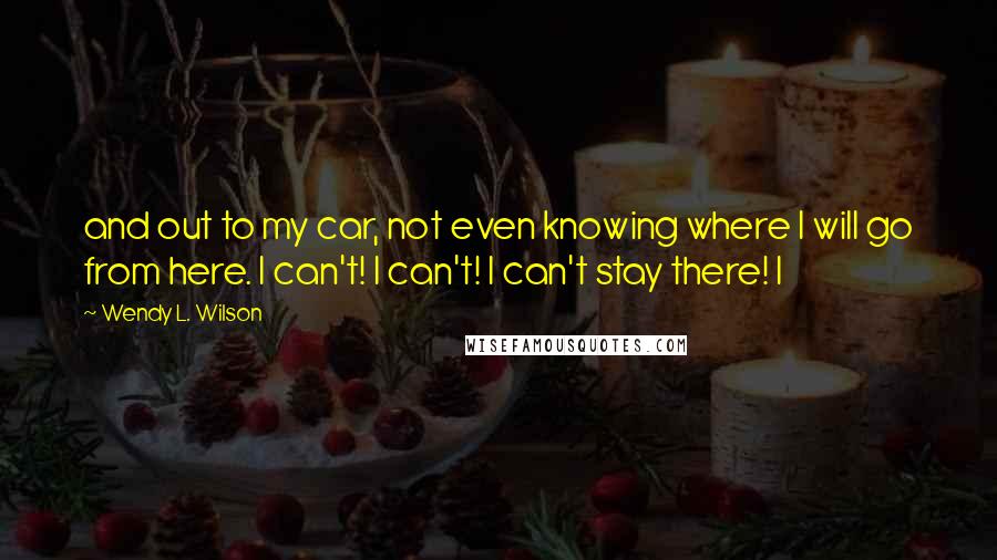 Wendy L. Wilson Quotes: and out to my car, not even knowing where I will go from here. I can't! I can't! I can't stay there! I