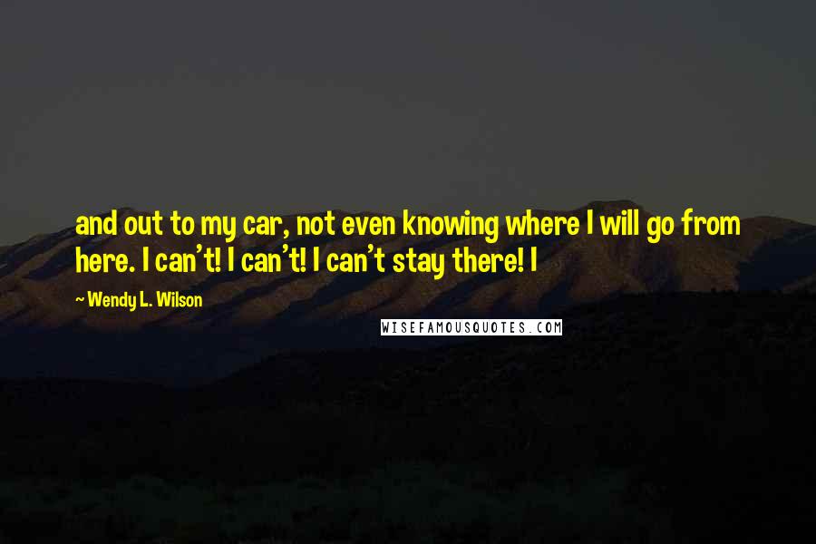 Wendy L. Wilson Quotes: and out to my car, not even knowing where I will go from here. I can't! I can't! I can't stay there! I