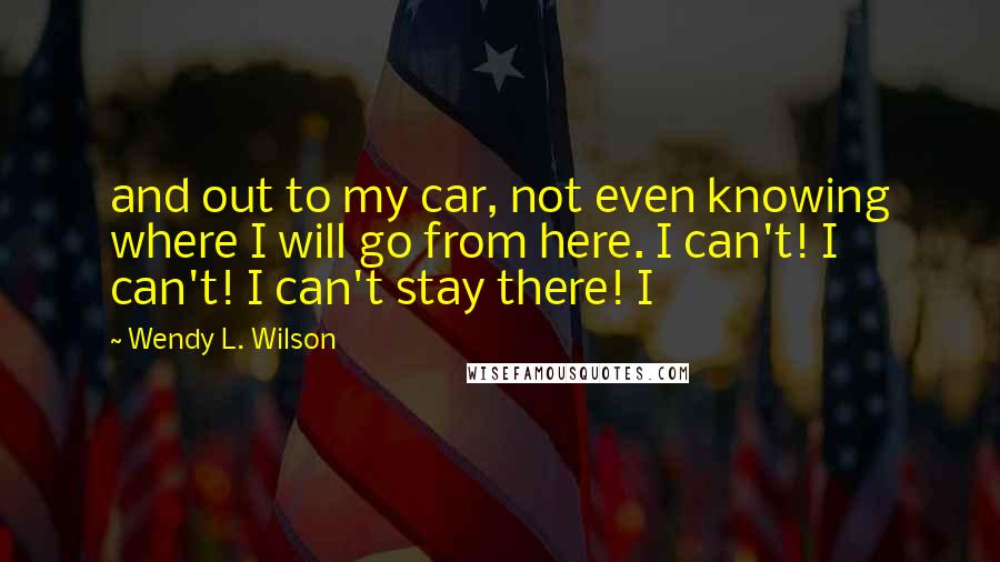 Wendy L. Wilson Quotes: and out to my car, not even knowing where I will go from here. I can't! I can't! I can't stay there! I