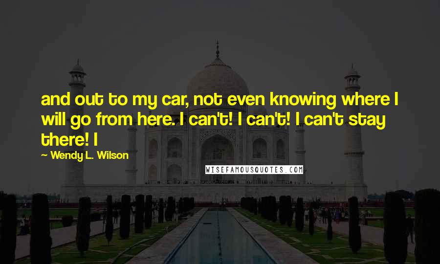 Wendy L. Wilson Quotes: and out to my car, not even knowing where I will go from here. I can't! I can't! I can't stay there! I