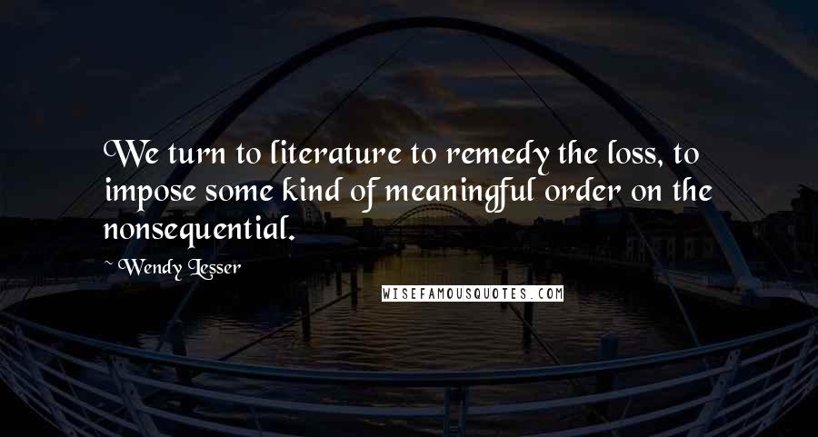 Wendy Lesser Quotes: We turn to literature to remedy the loss, to impose some kind of meaningful order on the nonsequential.