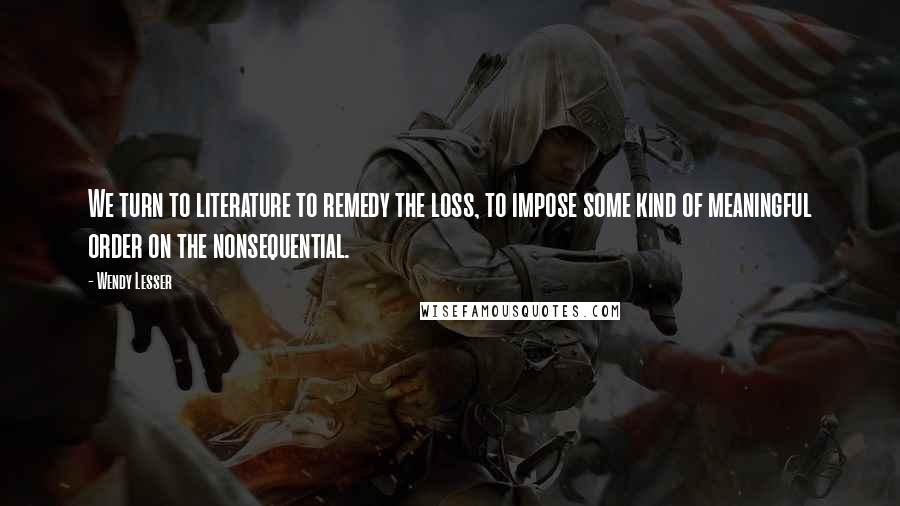 Wendy Lesser Quotes: We turn to literature to remedy the loss, to impose some kind of meaningful order on the nonsequential.