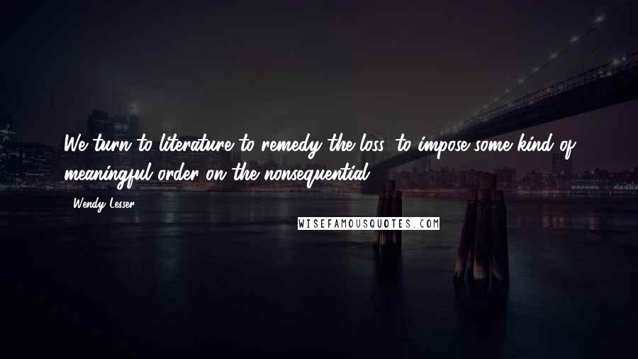 Wendy Lesser Quotes: We turn to literature to remedy the loss, to impose some kind of meaningful order on the nonsequential.