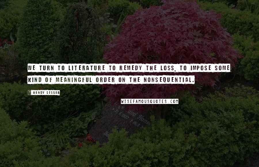 Wendy Lesser Quotes: We turn to literature to remedy the loss, to impose some kind of meaningful order on the nonsequential.