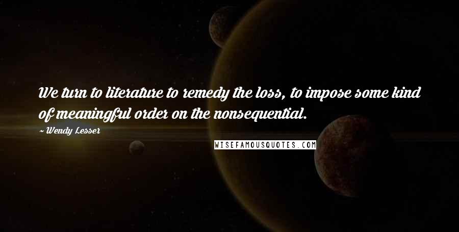Wendy Lesser Quotes: We turn to literature to remedy the loss, to impose some kind of meaningful order on the nonsequential.