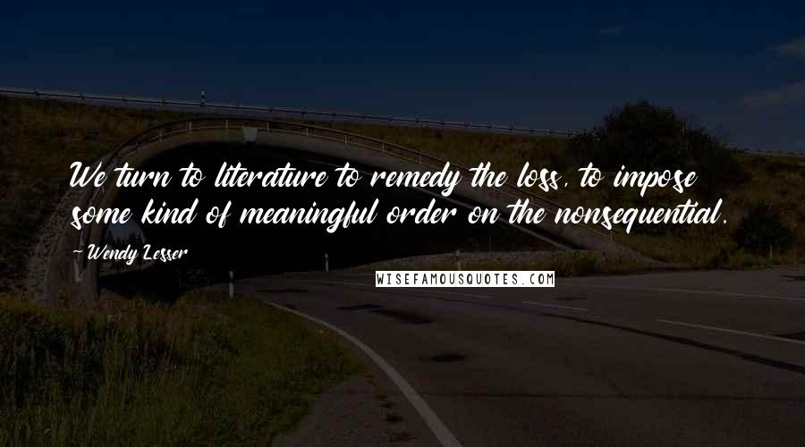 Wendy Lesser Quotes: We turn to literature to remedy the loss, to impose some kind of meaningful order on the nonsequential.