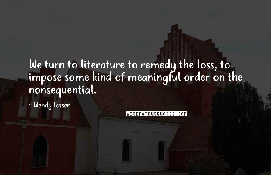 Wendy Lesser Quotes: We turn to literature to remedy the loss, to impose some kind of meaningful order on the nonsequential.