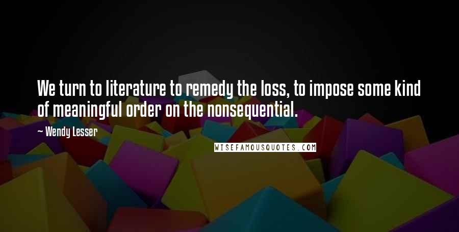 Wendy Lesser Quotes: We turn to literature to remedy the loss, to impose some kind of meaningful order on the nonsequential.