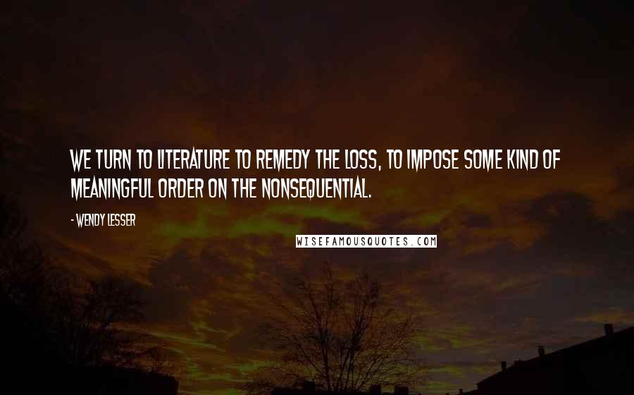 Wendy Lesser Quotes: We turn to literature to remedy the loss, to impose some kind of meaningful order on the nonsequential.