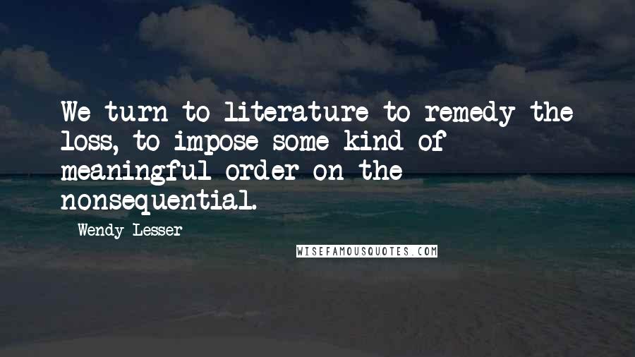 Wendy Lesser Quotes: We turn to literature to remedy the loss, to impose some kind of meaningful order on the nonsequential.