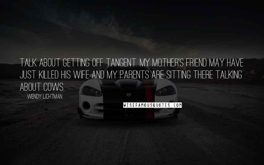 Wendy Lichtman Quotes: Talk about getting off tangent. My mother's friend may have just killed his wife and my parents are sitting there talking about cows.