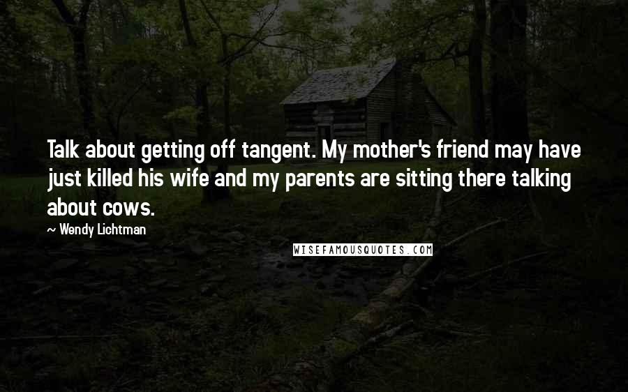 Wendy Lichtman Quotes: Talk about getting off tangent. My mother's friend may have just killed his wife and my parents are sitting there talking about cows.