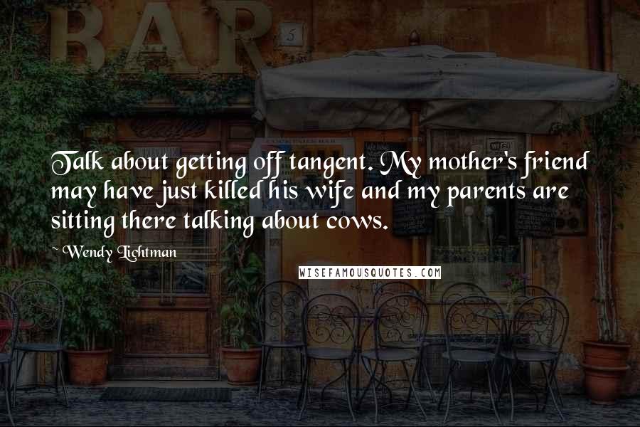 Wendy Lichtman Quotes: Talk about getting off tangent. My mother's friend may have just killed his wife and my parents are sitting there talking about cows.