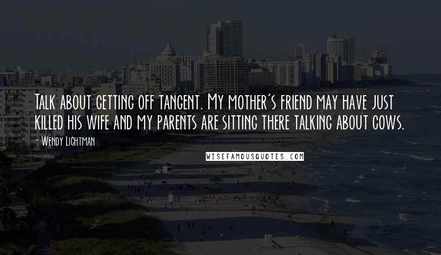 Wendy Lichtman Quotes: Talk about getting off tangent. My mother's friend may have just killed his wife and my parents are sitting there talking about cows.