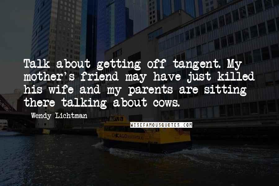 Wendy Lichtman Quotes: Talk about getting off tangent. My mother's friend may have just killed his wife and my parents are sitting there talking about cows.