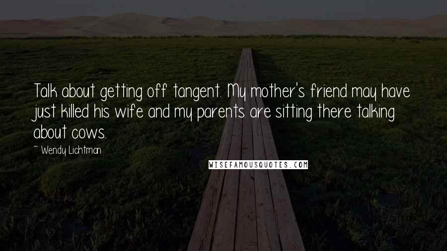 Wendy Lichtman Quotes: Talk about getting off tangent. My mother's friend may have just killed his wife and my parents are sitting there talking about cows.