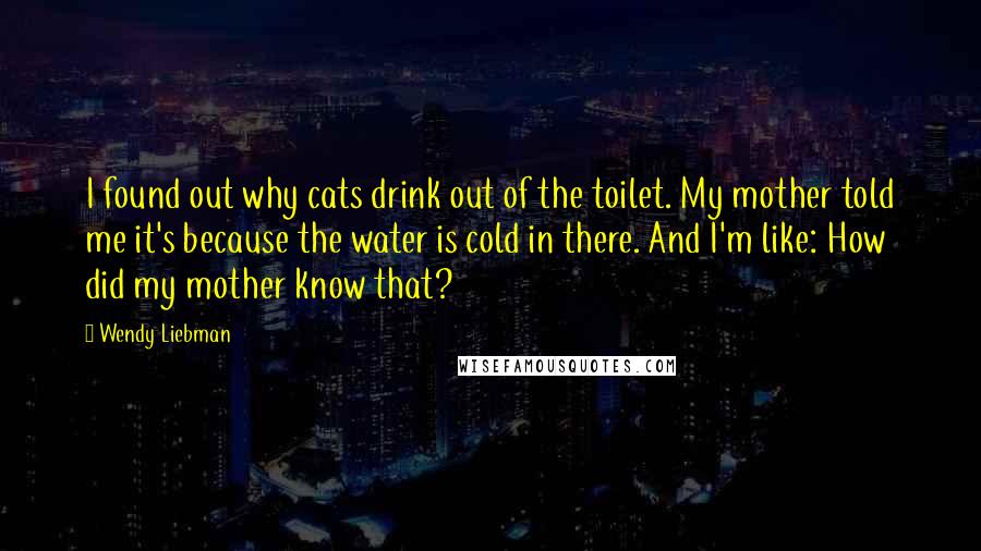 Wendy Liebman Quotes: I found out why cats drink out of the toilet. My mother told me it's because the water is cold in there. And I'm like: How did my mother know that?