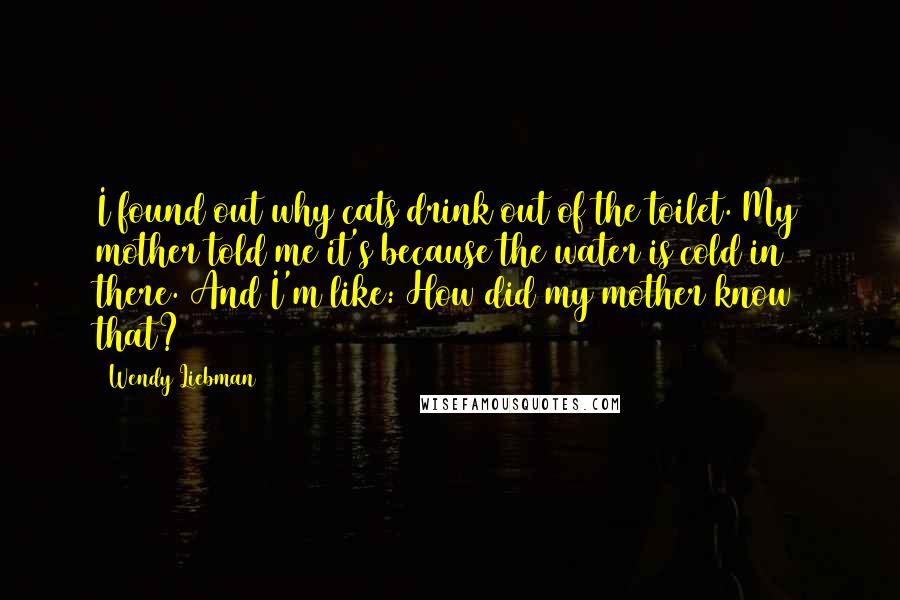 Wendy Liebman Quotes: I found out why cats drink out of the toilet. My mother told me it's because the water is cold in there. And I'm like: How did my mother know that?