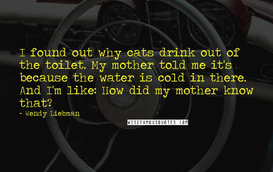 Wendy Liebman Quotes: I found out why cats drink out of the toilet. My mother told me it's because the water is cold in there. And I'm like: How did my mother know that?