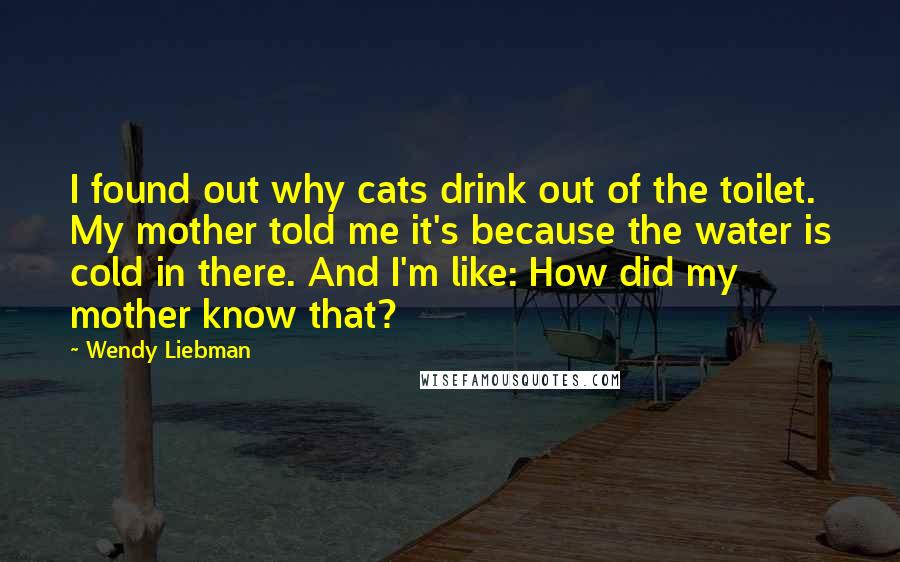 Wendy Liebman Quotes: I found out why cats drink out of the toilet. My mother told me it's because the water is cold in there. And I'm like: How did my mother know that?