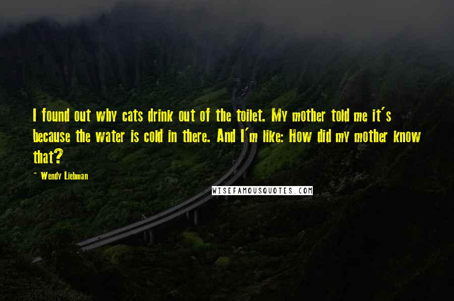 Wendy Liebman Quotes: I found out why cats drink out of the toilet. My mother told me it's because the water is cold in there. And I'm like: How did my mother know that?