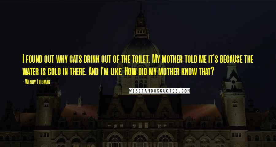 Wendy Liebman Quotes: I found out why cats drink out of the toilet. My mother told me it's because the water is cold in there. And I'm like: How did my mother know that?
