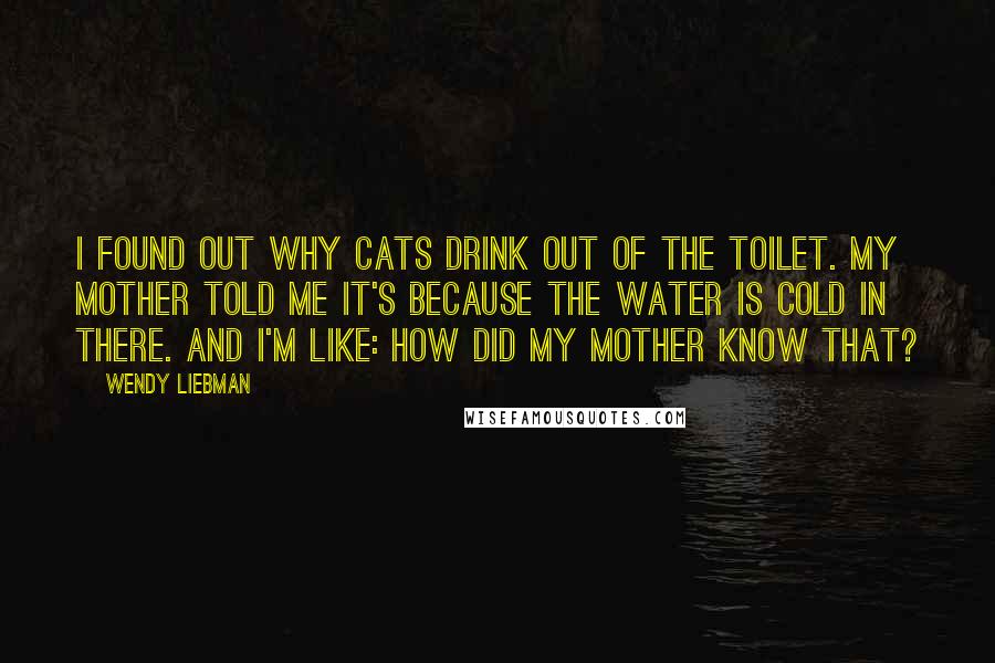 Wendy Liebman Quotes: I found out why cats drink out of the toilet. My mother told me it's because the water is cold in there. And I'm like: How did my mother know that?