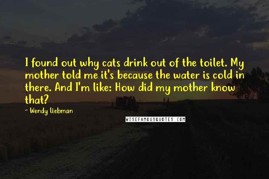 Wendy Liebman Quotes: I found out why cats drink out of the toilet. My mother told me it's because the water is cold in there. And I'm like: How did my mother know that?