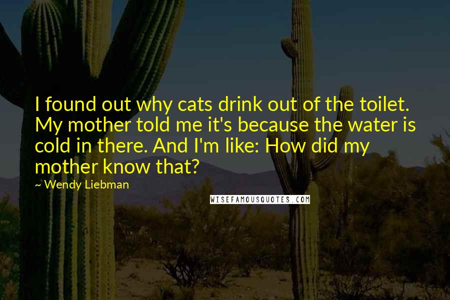 Wendy Liebman Quotes: I found out why cats drink out of the toilet. My mother told me it's because the water is cold in there. And I'm like: How did my mother know that?