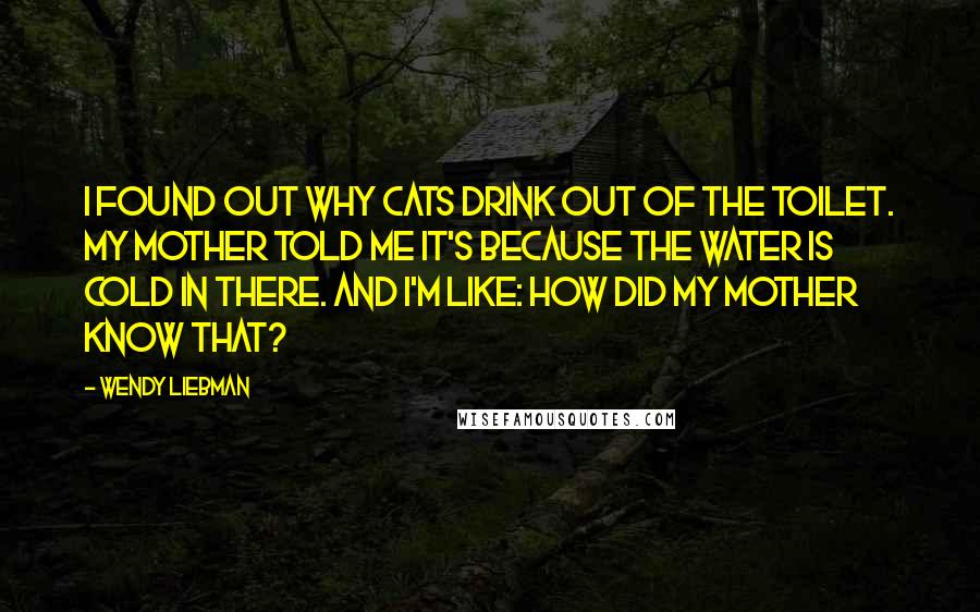 Wendy Liebman Quotes: I found out why cats drink out of the toilet. My mother told me it's because the water is cold in there. And I'm like: How did my mother know that?