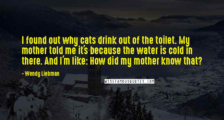 Wendy Liebman Quotes: I found out why cats drink out of the toilet. My mother told me it's because the water is cold in there. And I'm like: How did my mother know that?