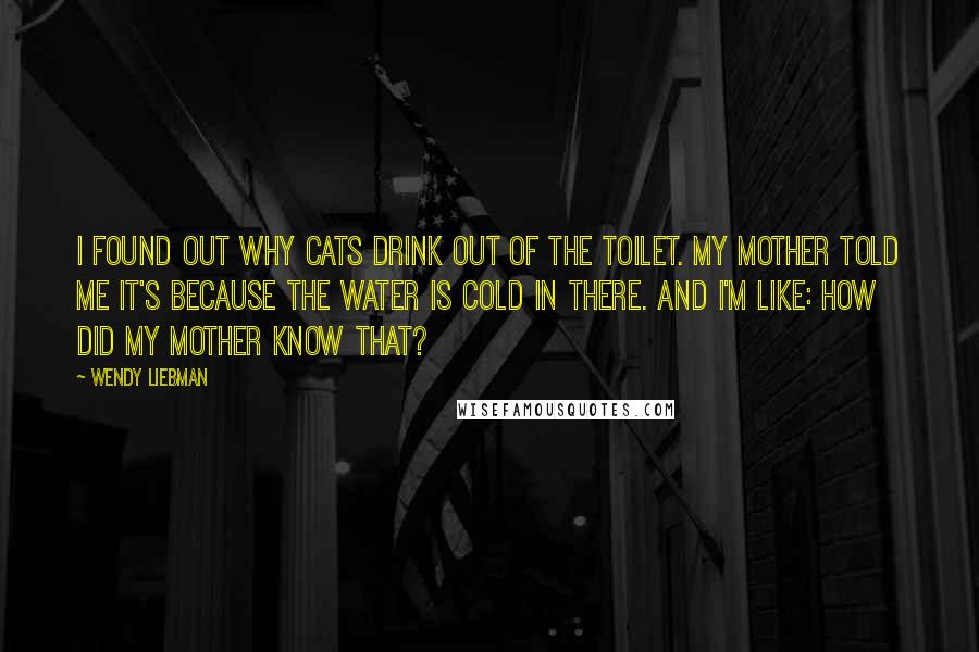 Wendy Liebman Quotes: I found out why cats drink out of the toilet. My mother told me it's because the water is cold in there. And I'm like: How did my mother know that?